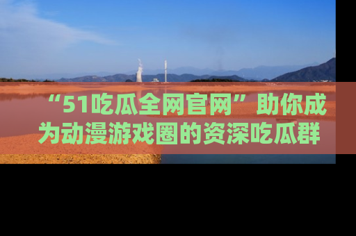 “51吃瓜全网官网”助你成为动漫游戏圈的资深吃瓜群众！