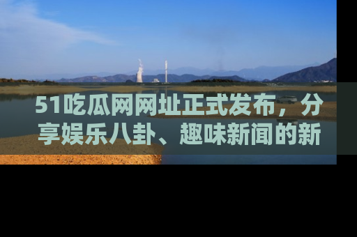 51吃瓜网网址正式发布,分享娱乐八卦、趣味新闻的新平台