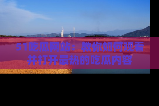 51吃瓜网站:教你如何观看并打开最热的吃瓜内容