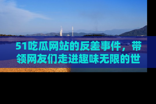 51吃瓜网站的反差事件，带领网友们走进趣味无限的世界