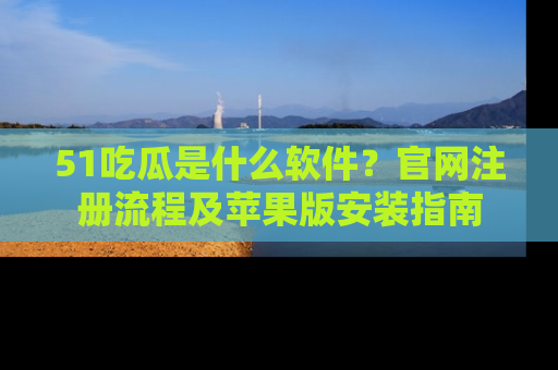 51吃瓜是什么软件?官网注册流程及苹果版安装指南