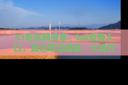51吃瓜网安卓、ios免费入口，直达吃瓜盛宴，火速开启线上体验！