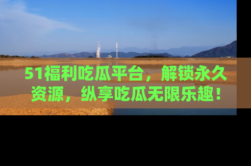 51福利吃瓜平台,解锁永久资源,纵享吃瓜无限乐趣!