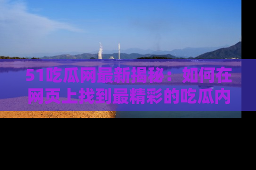 51吃瓜网最新揭秘:如何在网页上找到最精彩的吃瓜内容