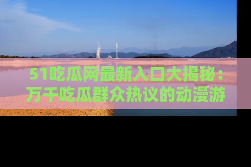 51吃瓜网最新入口大揭秘:万千吃瓜群众热议的动漫游戏事件