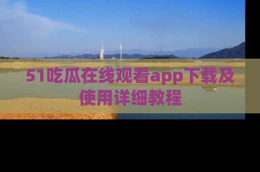 51吃瓜在线观看app下载及使用详细教程
