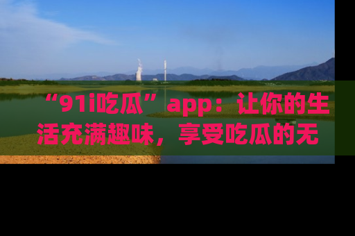 “91i吃瓜”app：让你的生活充满趣味，享受吃瓜的无限乐趣！