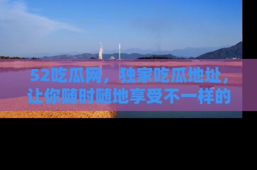 52吃瓜网,独家吃瓜地址,让你随时随地享受不一样的观看体验!