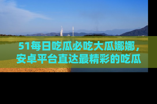 51每日吃瓜必吃大瓜娜娜,安卓平台直达最精彩的吃瓜内容。