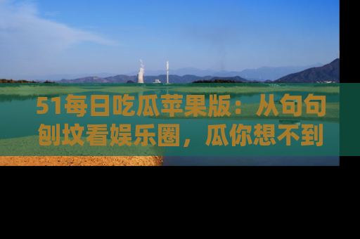 51每日吃瓜苹果版:从句句刨坟看娱乐圈,瓜你想不到的精彩纷呈!