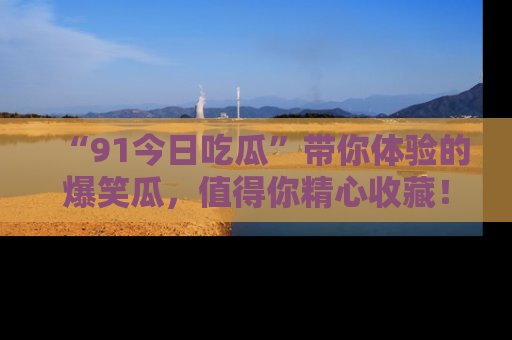 “91今日吃瓜”带你体验的爆笑瓜，值得你精心收藏！