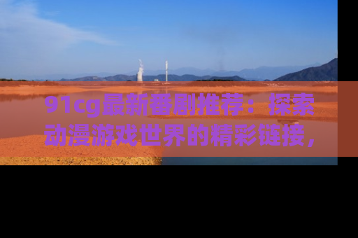 91cg最新番剧推荐:探索动漫游戏世界的精彩链接,尽在此处!