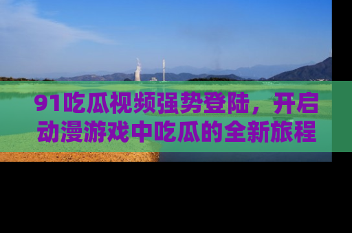 91吃瓜视频强势登陆,开启动漫游戏中吃瓜的全新旅程!