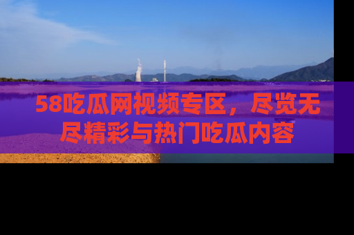 58吃瓜网视频专区,尽览无尽精彩与热门吃瓜内容