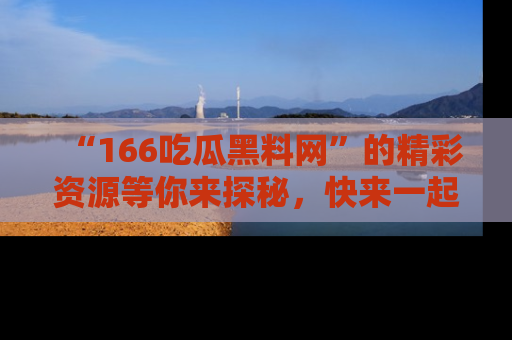 “166吃瓜黑料网”的精彩资源等你来探秘，快来一起吃瓜吧！
