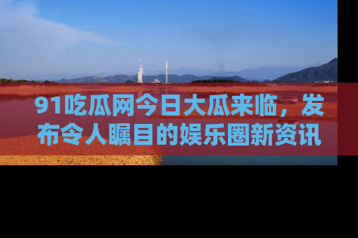 91吃瓜网今日大瓜来临,发布令人瞩目的娱乐圈新资讯!