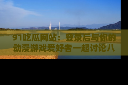91吃瓜网站:登录后与你的动漫游戏爱好者一起讨论八卦!