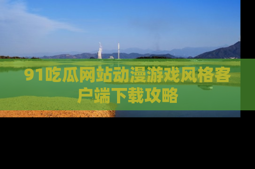 91吃瓜网站动漫游戏风格客户端下载攻略