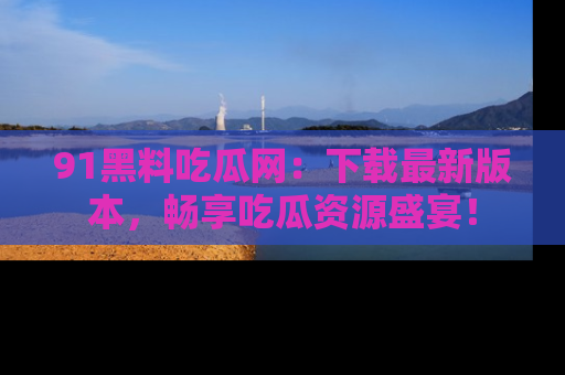 91黑料吃瓜网:下载最新版本,畅享吃瓜资源盛宴!