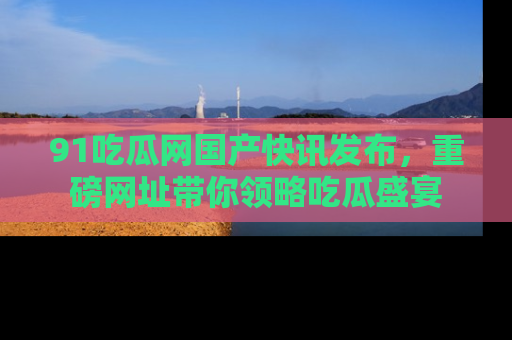 91吃瓜网国产快讯发布,重磅网址带你领略吃瓜盛宴
