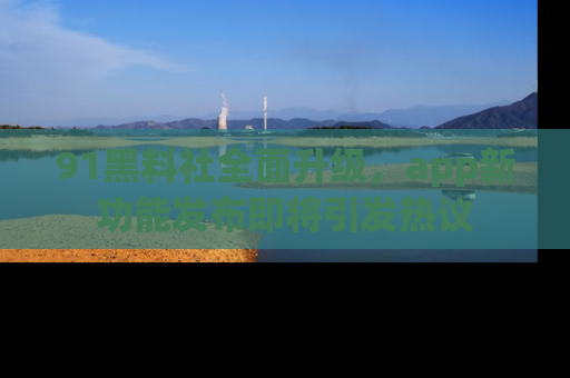 91黑料社全面升级,app新功能发布即将引发热议