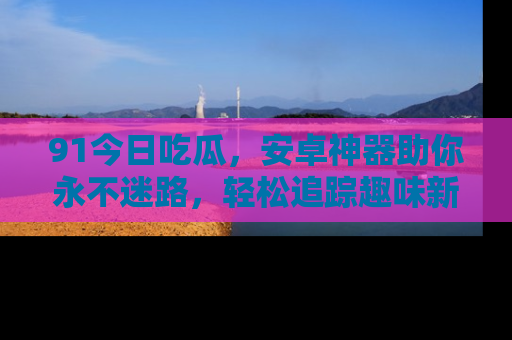 91今日吃瓜,安卓神器助你永不迷路,轻松追踪趣味新闻!
