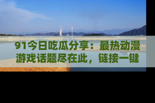 91今日吃瓜分享:最热动漫游戏话题尽在此,链接一键畅游!
