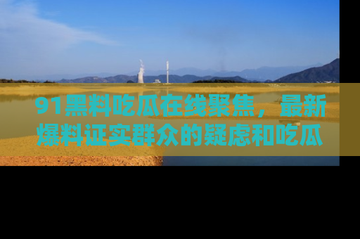 91黑料吃瓜在线聚焦,最新爆料证实群众的疑虑和吃瓜乐趣!