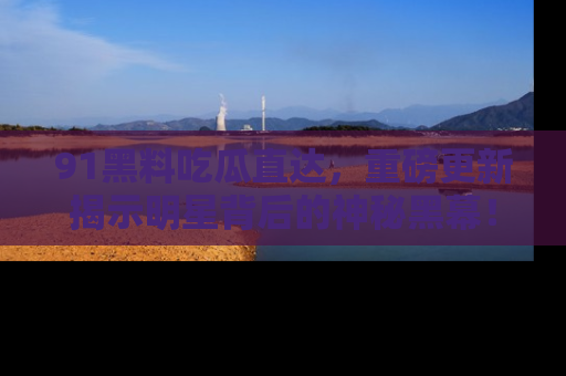 91黑料吃瓜直达,重磅更新揭示明星背后的神秘黑幕!
