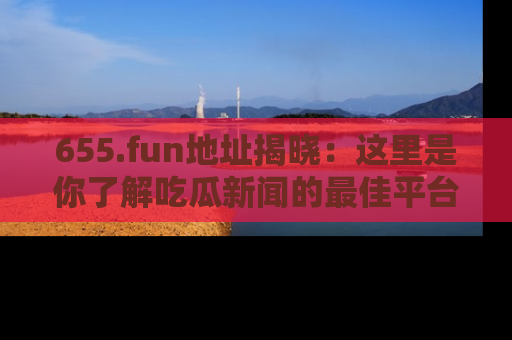 655.fun地址揭晓：这里是你了解吃瓜新闻的最佳平台，快来探索吧！