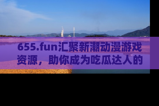 655.fun汇聚新潮动漫游戏资源,助你成为吃瓜达人的必备平台!