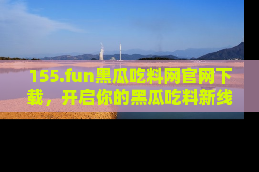 155.fun黑瓜吃料网官网下载,开启你的黑瓜吃料新线路,轻松找到入口!
