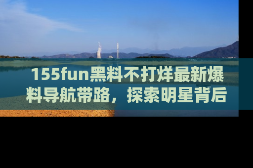 155fun黑料不打烊最新爆料导航带路,探索明星背后的秘密