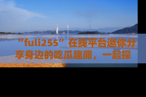 “fuli255”在线平台邀你分享身边的吃瓜趣闻，一起探索生活的小秘密！
