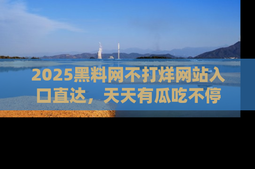 2025黑料网不打烊网站入口直达,天天有瓜吃不停