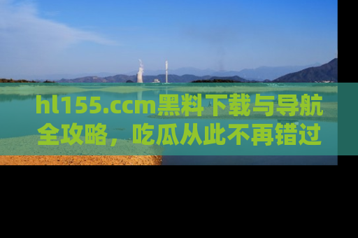 hl155.ccm黑料下载与导航全攻略,吃瓜从此不再错过任何热点