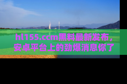 hl155.ccm黑料最新发布,安卓平台上的劲爆消息你了解了吗?