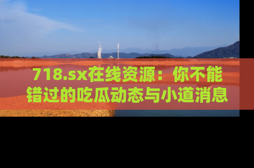 718.sx在线资源:你不能错过的吃瓜动态与小道消息