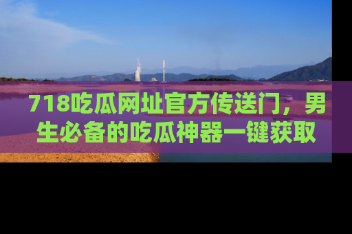 718吃瓜网址官方传送门,男生必备的吃瓜神器一键获取!