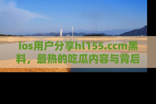 ios用户分享hl155.ccm黑料,最热的吃瓜内容与背后的真实事件!