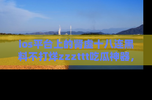 ios平台上的肾虚十八连黑料不打烊zzzttt吃瓜神器,你绝对不能错过