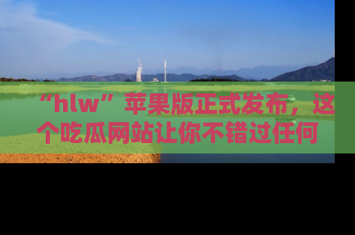 “hlw”苹果版正式发布，这个吃瓜网站让你不错过任何热议话题！