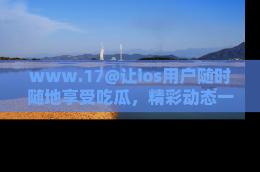 www.17@让ios用户随时随地享受吃瓜,精彩动态一手掌握
