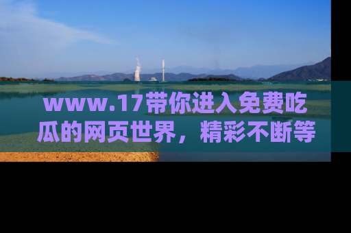 www.17带你进入免费吃瓜的网页世界,精彩不断等着你!