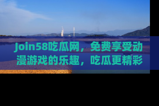 Join58吃瓜网,免费享受动漫游戏的乐趣,吃瓜更精彩!