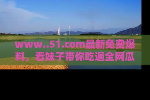 www..51.com最新免费爆料,看妹子带你吃遍全网瓜!
