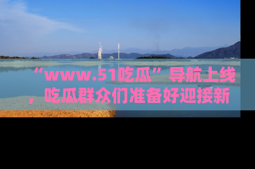 “www.51吃瓜”导航上线，吃瓜群众们准备好迎接新一波奇葩事件吗？