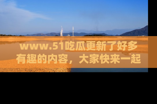 www.51吃瓜更新了好多有趣的内容,大家快来一起享受这波吃瓜热潮吧!