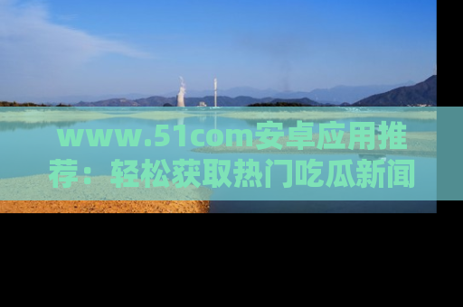 www.51com安卓应用推荐:轻松获取热门吃瓜新闻的秘诀