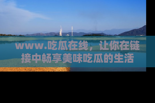 www.吃瓜在线,让你在链接中畅享美味吃瓜的生活